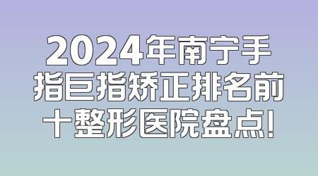 2024年南宁手指巨指矫正排名前十整形医院盘点!