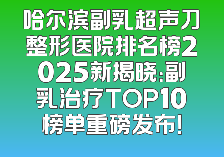 哈尔滨副乳超声刀整形医院排名榜2025新揭晓：副乳治疗TOP10榜单重磅发布！