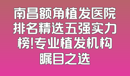 南昌额角植发医院排名精选五强实力榜！专业植发机构瞩目之选