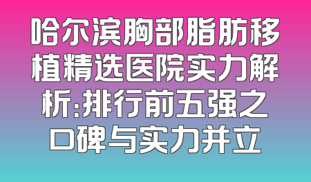 哈尔滨胸部脂肪移植精选医院实力解析：排行前五强之口碑与实力并立
