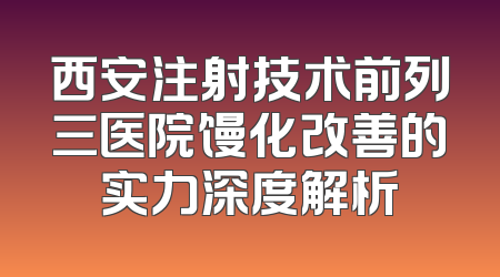 西安注射技术前列三医院馒化改善的实力深度解析