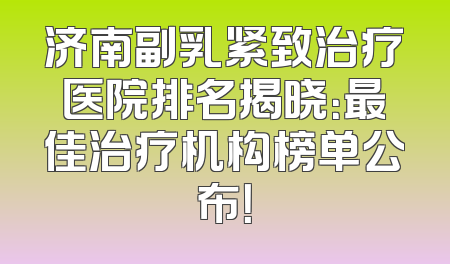 济南副乳紧致治疗医院排名揭晓：最佳治疗机构榜单公布！
