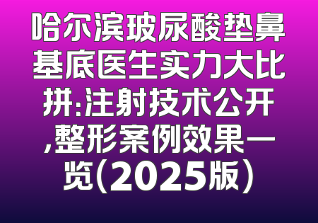 哈尔滨玻尿酸垫鼻基底医生实力大比拼：注射技术公开，整形案例效果一览（2025版）