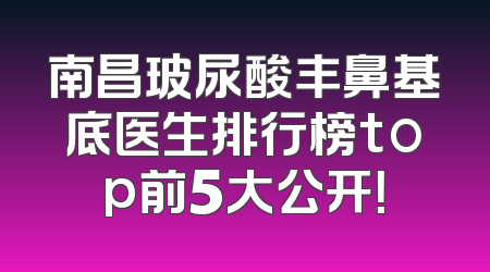 南昌玻尿酸丰鼻基底医生排行榜top前5大公开！