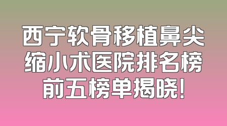 西宁软骨移植鼻尖缩小术医院排名榜前五榜单揭晓！
