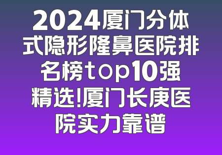 2024厦门分体式隐形隆鼻医院排名榜top10强精选！厦门长庚医院实力靠谱