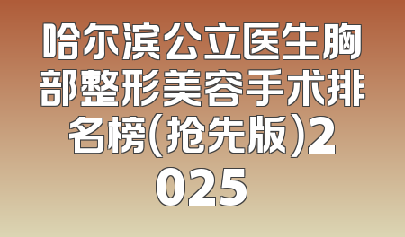 哈尔滨公立医生胸部整形美容手术排名榜（抢先版）2025
