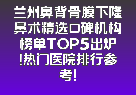 兰州鼻背骨膜下隆鼻术精选口碑机构榜单TOP5出炉！热门医院排行参考！
