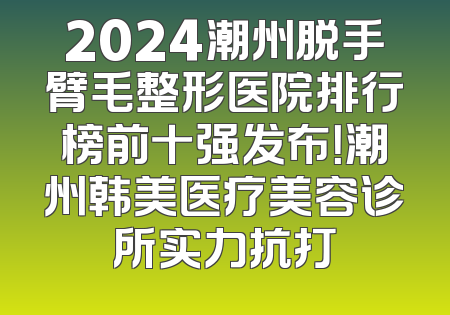 2024潮州脱手臂毛整形医院排行榜前十强发布！潮州韩美医疗美容诊所实力抗打