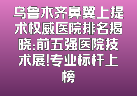 乌鲁木齐鼻翼上提术权威医院排名揭晓：前五强医院技术展！专业标杆上榜