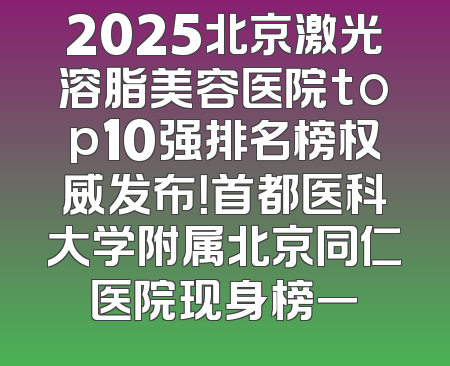 2025北京激光溶脂美容医院top10强排名榜权威发布！首都医科大学附属北京同仁医院现身榜一