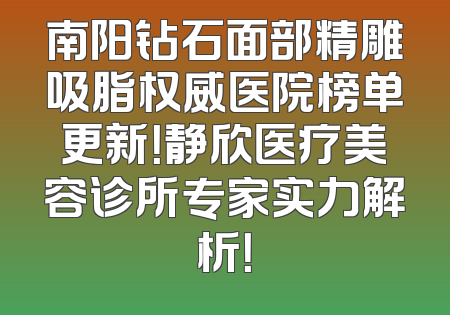 南阳钻石面部精雕吸脂权威医院榜单更新！静欣医疗美容诊所专家实力解析！