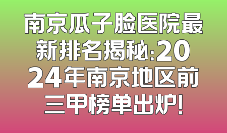 南京瓜子脸医院最新排名揭秘：2024年南京地区前三甲榜单出炉！