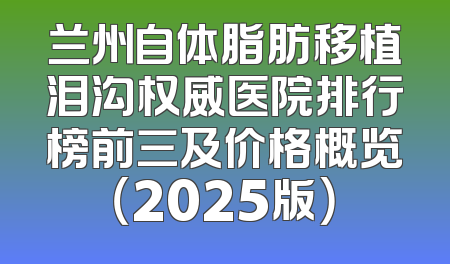 兰州自体脂肪移植泪沟权威医院排行榜前三及价格概览（2025版）
