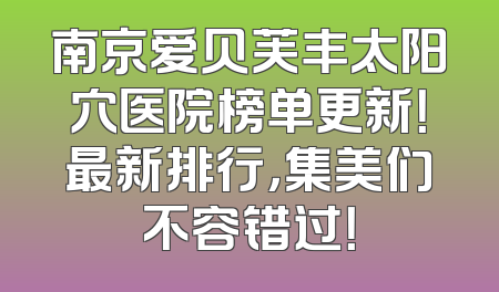 南京爱贝芙丰太阳穴医院榜单更新！最新排行，集美们不容错过！