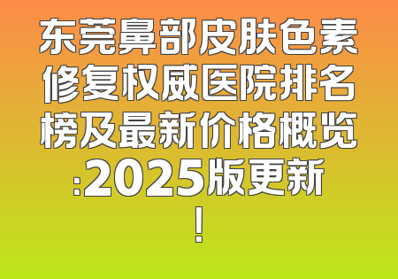 东莞鼻部皮肤色素修复权威医院排名榜及最新价格概览：2025版更新！