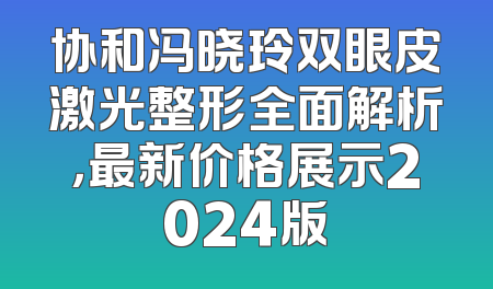 协和冯晓玲双眼皮激光整形全面解析，最新价格展示2024版