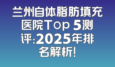 兰州自体脂肪填充医院Top 5测评：2025年排名解析！