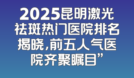 2025昆明激光祛斑热门医院排名揭晓，前五人气医院齐聚瞩目”
