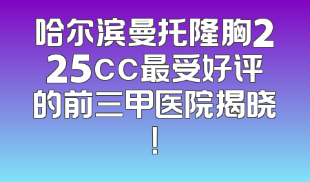 哈尔滨曼托隆胸225cc最受好评的前三甲医院揭晓！