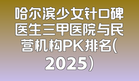 哈尔滨少女针口碑医生三甲医院与民营机构PK排名（2025）