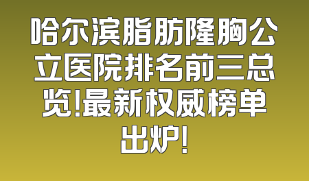 哈尔滨脂肪隆胸公立医院排名前三总览！最新权威榜单出炉！