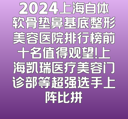 2024上海自体软骨垫鼻基底整形美容医院排行榜前十名值得观望！上海凯瑞医疗美容门诊部等超强选手上阵比拼