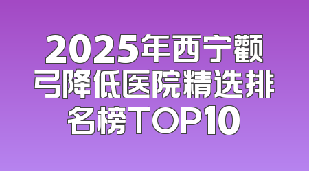 2025年西宁颧弓降低医院精选排名榜TOP10