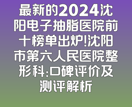 最新的2024沈阳电子抽脂医院前十榜单出炉！沈阳市第六人民医院整形科：口碑评价及测评解析