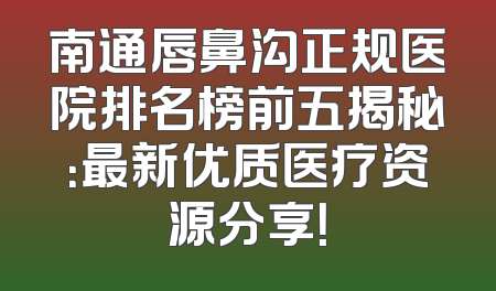 南通唇鼻沟正规医院排名榜前五揭秘：最新优质医疗资源分享！