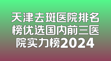 天津去斑医院排名榜优选国内前三医院实力榜2024