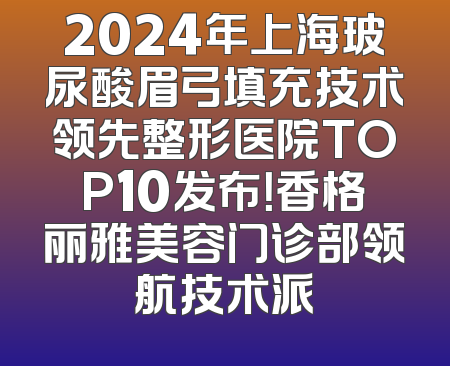2024年上海玻尿酸眉弓填充技术领先整形医院TOP10发布！香格丽雅美容门诊部领航技术派