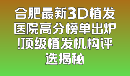 合肥最新3D植发医院高分榜单出炉！顶级植发机构评选揭秘