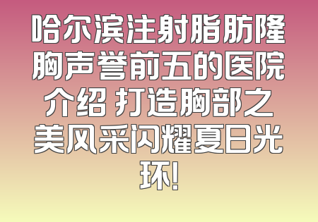 哈尔滨注射脂肪隆胸声誉前五的医院介绍 打造胸部之美风采闪耀夏日光环！