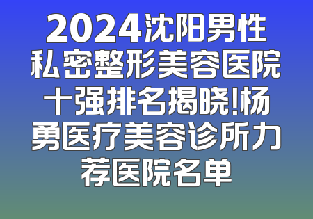 2024沈阳男性私密整形美容医院十强排名揭晓！杨勇医疗美容诊所力荐医院名单