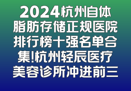 2024杭州自体脂肪存储正规医院排行榜十强名单合集！杭州轻辰医疗美容诊所冲进前三