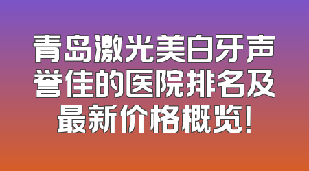 青岛激光美白牙声誉佳的医院排名及最新价格概览！