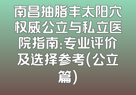 南昌抽脂丰太阳穴权威公立与私立医院指南：专业评价及选择参考（公立篇）