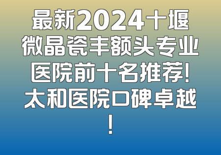 最新2024十堰微晶瓷丰额头专业医院前十名推荐！太和医院口碑卓越！