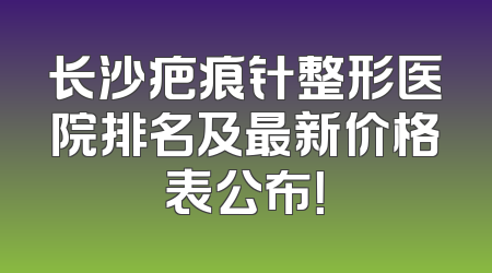 长沙疤痕针整形医院排名及最新价格表公布！