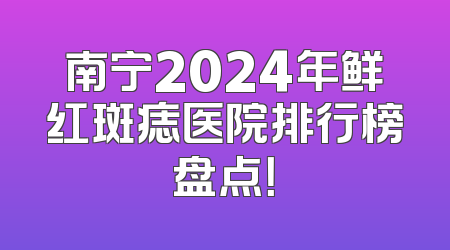 南宁2024年鲜红斑痣医院排行榜盘点！