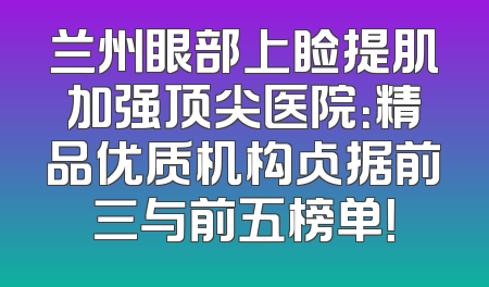 兰州眼部上睑提肌加强顶尖医院：精品优质机构占据前三与前五榜单！