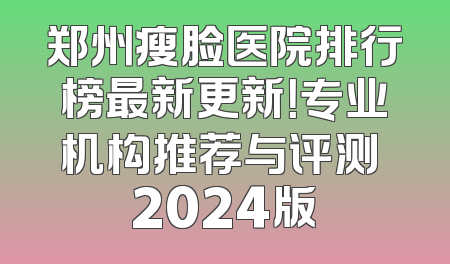 郑州瘦脸医院排行榜最新更新！专业机构推荐与评测 2024版