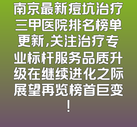 南京最新痘坑治疗三甲医院排名榜单更新，关注治疗专业标杆服务品质升级在继续进化之际展望再览榜首巨变！