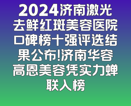 2024济南激光去鲜红斑美容医院口碑榜十强评选结果公布！济南华容高恩美容凭实力蝉联入榜