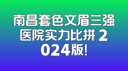 南昌套色文眉三强医院实力比拼 2024版！