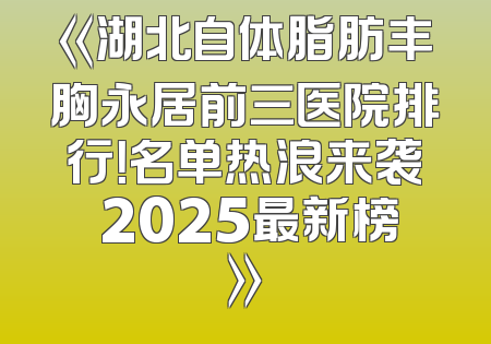 《湖北自体脂肪丰胸永居前三医院排行！名单热浪来袭 2025最新榜》