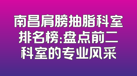 南昌肩膀抽脂科室排名榜：盘点前二科室的专业风采