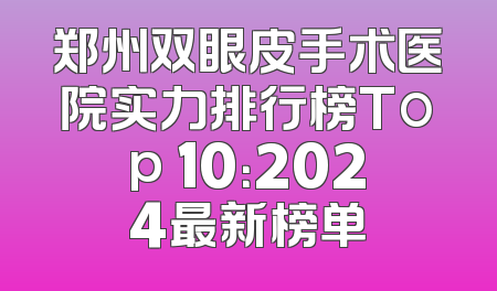 郑州双眼皮手术医院实力排行榜Top 10：2024最新榜单