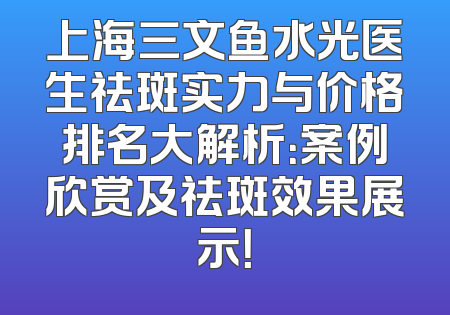 上海三文鱼水光医生祛斑实力与价格排名大解析：案例欣赏及祛斑效果展示！